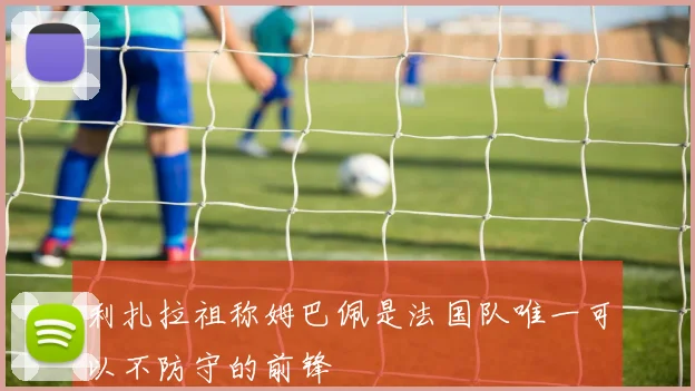 利扎拉祖称姆巴佩是法国队唯一可以不防守的前锋